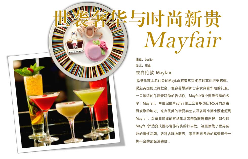 世袭奢华与时尚新贵Mayfair.?象征伦敦上流社会的Mayfair有着三百多年的文化历史底蕴。说起英国的上流社会，便容易想到绅士淑女穿着华丽的礼服，一口浓浓的牛津音骄傲的告诉你，Mayfair有个贵族气息的名字：May Fayre，中世纪的May Fair是王公贵族为庆祝5月的到来而欢聚的地方，来自民间的杂耍卖艺以及各种小摊小贩也赶到May Fair，给单调拘谨的宫廷生活带来新鲜感和乐趣。如今的May Fair俨然变成置办奢侈行头的好去处，这里聚集了世界各地的奢侈品牌，各种古玩收藏店，来自世界各地的富豪权贵一掷千金的顶级消费区......