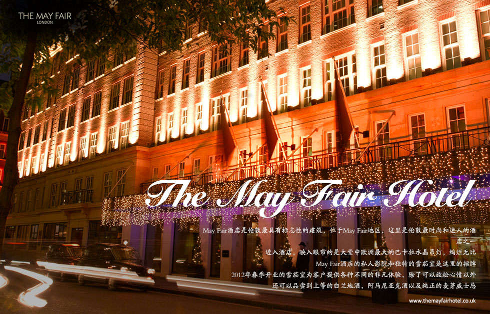 he May Fair Hotel.May Fair酒店是伦敦最具有标志性的建筑，位于May Fair地区，这里是伦敦最时尚和迷人的酒店之一
进入酒店，映入眼帘的是大堂中欧洲最大的巴卡拉水晶吊灯，绚烂无比May Fair酒店的私人影院和独特的雪茄室是这里的招牌2012年春季开业的雪茄室为客户提供各种不同的非凡体验，除了可以放松心情以外
还可以品尝到上等的白兰地酒，阿马尼亚克酒以及纯正的麦芽威士忌