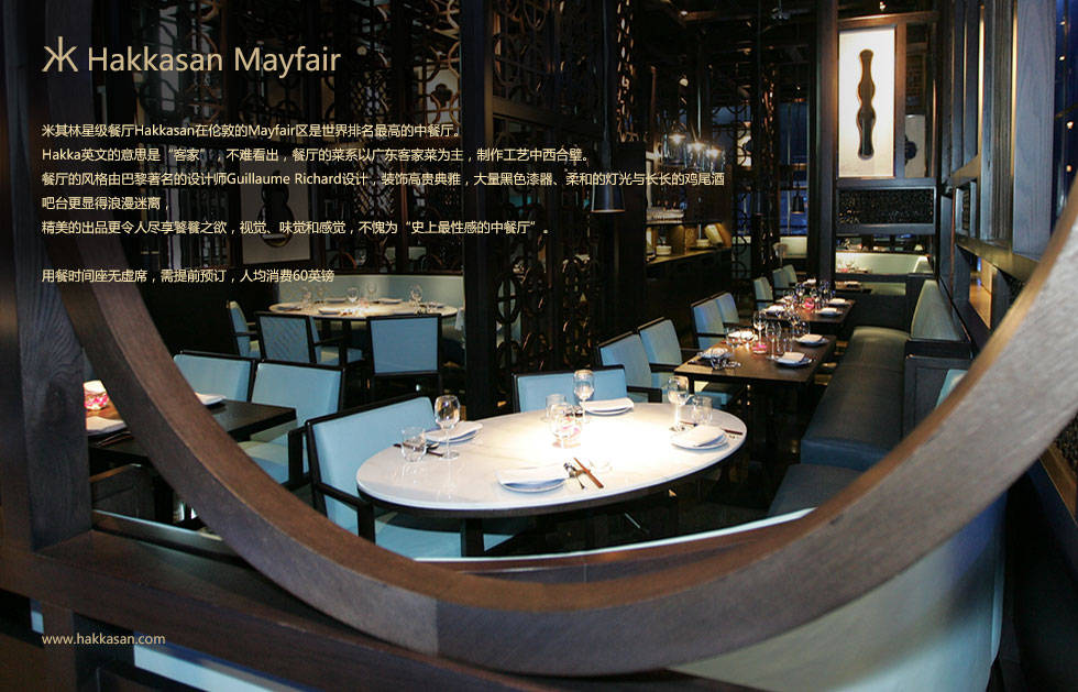 米其林星级餐厅Hakkasan在伦敦的Mayfair区是世界排名最高的中餐厅。
Hakka英文的意思是“客家”，不难看出，餐厅的菜系以广东客家菜为主，制作工艺中西合璧。
餐厅的风格由巴黎著名的设计师Guillaume Richard设计，装饰高贵典雅，大量黑色漆器、柔和的灯光与长长的鸡尾酒吧台更显得浪漫迷离，
精美的出品更令人尽享饕餮之欲，视觉、味觉和感觉，不愧为“史上最性感的中餐厅”。

用餐时间座无虚席，需提前预订，人均消费60英镑
特色菜：清蒸新西兰小龙虾、黑松露烤鸭、客家酱汁鲍鱼