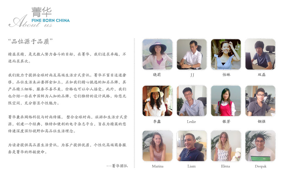 “品位在最优秀的环境中才能得以提高，而平庸中只能碌碌无为”
    ——歌德
    
精益求精是无数人为之努力奋斗的目标，是一个永无止境的过程。我们杂志发展的不竭动力，就是最大化地追求精益求精。
    
在Fine Born China，我们正致力于一件事情：追求卓越。我们的目标，是提供全球的时尚资讯以及高端的生活方式。我们不会退而求其次，为读者提供高品质生活享受，为客户提供优质，个性化高端商务服务是我们的终身使命。

品位生活未必要挥金如土，正如我们挑选的知名品牌，产品精工细琢，服务尽善尽美，但价格也可以令人接受。此外，我们也会介绍一些在中国鲜为人知的品牌，它们独特设计风格，给您无限空间，充分彰显个性魅力，独树一帜，脱颖而出，鹤立鸡群。

我们不只是寻找主流奢侈品，而是整合网络科技与时尚传媒，创建一个经典，独特和便利的电子杂志平台，为读者传输高品质生活理念。