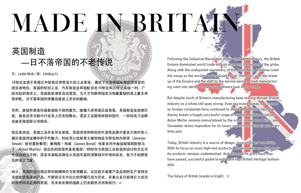 Made in Britain.英国制造日不落帝国的不老传说.18世纪发源于英格兰中部地区声势浩大的工业革命，奠定了大英帝国全球经济贸易的统治者地位 。英国的纺织工业、汽车制造业和造船业在19世纪和20世纪盛极一时。广阔无际的海洋上，英国皇家海军浩浩荡荡，为大不列颠帝国成为毋庸置疑的海上霸主保驾护航。日不落帝国的荣耀迅速登上历史的巅峰。<br>然而，盛极而衰是任谁都逃脱不掉的魔咒。随着大英帝国日益衰落，英国制造业逐渐沉寂，服务业作为新兴行业走上历史的舞台。很多工业基地转移到国外，一些知名大品牌也被其他国家公司购买。<br>但总体来说，英国工业并未完全衰败。英国资质和特色的代表性品牌不遗余力地向世人展示英国传统精华的不朽魅力。时尚界以定制男士服饰物品为特色的杰明街（Jermyn Street）依然蓬勃繁荣；詹姆斯?邦德（James Bond电影系列中超级座驾阿斯顿马丁（Aston Martin）因出色的表现而备受推崇；MINI作为英国工业制造和设计的文化符号依旧屹立不倒；很多华游艇品牌也从英国丰富的海事知识中得到启发，致力于标榜昔日的海上力量。<br>如今，英国的设计理念和创新精神仍为世界瞩目。这位极为看重产品品质的生产者将目光锁定更高端的产品。尽管昔日无与伦比的荣耀已成为历史，有着众多已取得巨大成功的世界知名品牌的英国，在未来发展的道路上仍会毅然决然地前行。Following the Industrial Revolution of the eighteenth century, the British Empire dominated world trade with an economy that spanned the globe. Along with the undisputed supremacy of the Royal Navy, Britannia ruled the waves as the world's leading Great Power. However, with the breakup of the Empire and the shift to the service sector, British manufacturing went into decline as new superpowers took to the stage.<br>But despite much of Britain's manufacturing base moving abroad, British industry as a whole still goes strong. Even big brand names now owned by foreign companies have continued to display their British heritage. Asprey boasts a hugely successful range of exquisite fashion products, Aston Martin remains immortalised by the iconic James Bond films, and Sunseeker draws inspiration for its luxury yachts from Britain's rich maritime past.<br>Today, British industry is a source of design, innovation and creativity. With its focus on more high-end products, Britain's status as a high quality producer remains undiminished. And although its glory days may have passed, successful global brands have kept British heritage fashionable.<br>The future of British brands is bright.