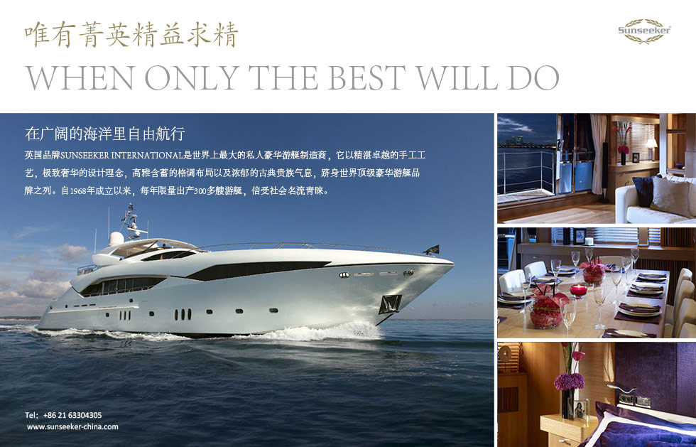 唯有菁英精益求精。When only the best will do。在广阔的海洋里自由航行。英国品牌Sunseeker International是世界上最大的私人豪华游艇制造商，它以精湛卓越的手工工艺，极致奢华的设计理念，高雅含蓄的格调布局以及浓郁的古典贵族气息，跻身世界顶级豪华游艇品牌之列。自1968年成立以来，每年限量出产300多艘游艇，倍受社会名流青睐。
