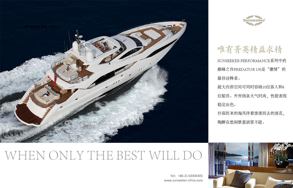 唯有菁英精益求精。When only the best will do.Sunseeker Performance系列中的颠峰之作Predator 130是“激情”的最佳诠释者。超大内部空间可同时容纳10位客人和8位船员。外形线条大气时尚，性能表现稳定出色。扑面而来的海风伴着滚滚而去的浪花，陶醉在悠闲惬意欲罢不能。量出产300多艘游艇，倍受社会名流青睐。
