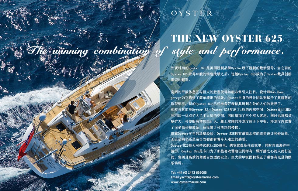 THE NEW OYSTER 625.he winning combination of style and performance.外观时尚的Oyster 825是英国游艇品牌Oyster旗下游艇的最新型号，自之前的Oyster 625取得10艘的销售成绩之后，这艘Oyster 825成为了Oyster最具创新意识的艇型。
宽阔的甲板休息区与巨大的舷窗使得该艇非常引人注目，设计师Rob Humphreys为它描绘了简单清晰的线条，Oyster自身的设计团队则赋予了其精致的造型细节，新的Oyster 825已经准备好迎接其所到之处的人们的欢呼了。
相较与其前身Oyster 82，Oyster 825多出了15%的内部空间，Oyster设计团队利用这一优点扩大了主人房的空间，同时增加了三个双人客房。同时也将船员舱扩大，可使船员增加至4 人。艇上宽阔的沙龙厅位于下甲板，沙龙厅内放置了很多高科技装备，还设置了可滑动的楼梯。
依靠Oyster多年的造艇经验，Oyster 825拥有最高水准的造型设计和舒适性，无论是乘坐还是亲自驾驶都有着令人难忘的感受。
Oyster 825每天可持续航行250海里。感觉就像是住在家里，同时却在海洋中游历。Oyster 825是专门为了那些喜欢冒险但同样有一颗平静之心的人而打造的。宽阔且高效的驾驶台舒适而安全，巨大的甲板面积保证了乘客有充足的娱乐场所。
