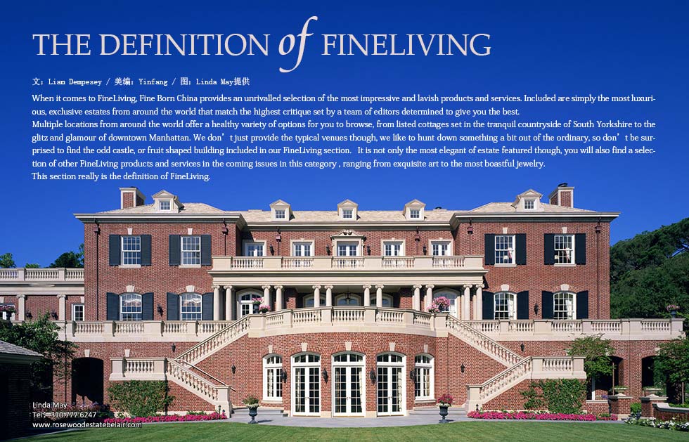 The definition of FineLiving.When it comes to FineLiving, Fine Born China provides an unrivalled selection of the most impressive and lavish products and services. Included are simply the most luxurious, exclusive estates from around the world that match the highest critique set by a team of editors determined to give you the best. 
Multiple locations from around the world offer a healthy variety of options to readers, from listed cottages set in the tranquil countryside of South Yorkshire to the glitz and glamour of downtown Manhattan. We don’t just provide the typical venues though, we like to hunt down something a bit out of the ordinary, so don’t be surprised to find the odd castle, or fruit shaped building included in our FineLiving section.   It is not only the most elegant of estate featured though, you will also find a selection of other FineLiving products and services in the coming issues in this category , ranging from exquisite art to the most boastful jewelry. 
This section really is the definition of, FineLiving.