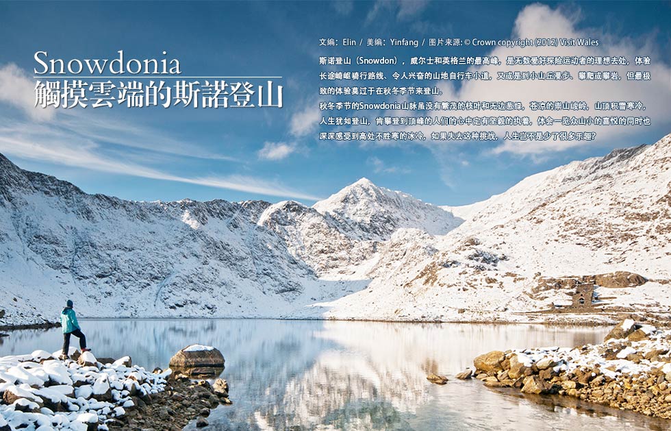 Snowdonia.触摸云端的斯诺登山.斯诺登山（Snowdon），威尔士和英格兰的最高峰，是无数爱好探险运动者的理想去处，体验长途崎岖骑行路线、令人兴奋的山地自行车小道，又或是到小山丘漫步、攀爬或攀岩，但最极致的体验莫过于在秋冬季节来登山。 秋冬季节的Snowdonia山脉虽没有繁茂的枝叶和无边葱绿，苍凉的崇山峻岭，山顶积雪寒冷，人生犹如登山，肯攀登到顶峰的人们的心中定有坚毅的执着，体会一览众山小的喜悦的同时也深深感受到高处不胜寒的冰冷，如果失去这种挑战，人生岂不是少了很多乐趣？
