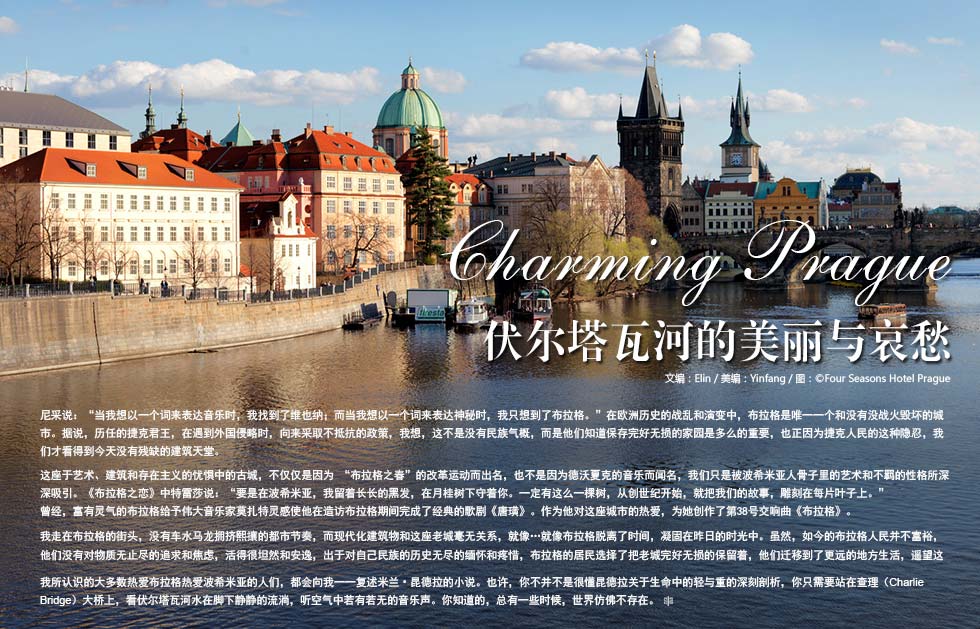 Charming Prague.伏尔塔瓦河的美丽与哀愁.尼采说：“当我想以一个词来表达音乐时，我找到了维也纳；而当我想以一个词来表达神秘时，我只想到了布拉格。”在欧洲历史的战乱和演变中，布拉格是唯一一个和没有没战火毁坏的城市。据说，历任的捷克君王，在遇到外国侵略时，向来采取不抵抗的政策，我想，这不是没有民族气概，而是他们知道保存完好无损的家园是多么的重要，也正因为捷克人民的这种隐忍，我们才看得到今天没有残缺的建筑天堂。这座于艺术、建筑和存在主义的忧惧中的古城，不仅仅是因为 “布拉格之春”的改革运动而出名，也不是因为德沃夏克的音乐而闻名，我们只是被波希米亚人骨子里的艺术和不羁的性格所深深吸引。《布拉格之恋》中特雷莎说：“要是在波希米亚，我留着长长的黑发，在月桂树下守着你。一定有这么一棵树，从创世纪开始，就把我们的故事，雕刻在每片叶子上。”
曾经，富有灵气的布拉格给予伟大音乐家莫扎特灵感使他在造访布拉格期间完成了经典的歌剧《唐璜》。作为他对这座城市的热爱，为她创作了第38号交响曲《布拉格》。
我走在布拉格的街头，没有车水马龙拥挤熙攘的都市节奏，而现代化建筑物和这座老城毫无关系，就像…就像布拉格脱离了时间，凝固在昨日的时光中。虽然，如今的布拉格人民并不富裕，他们没有对物质无止尽的追求和焦虑，活得很坦然和安逸，出于对自己民族的历史无尽的缅怀和疼惜，布拉格的居民选择了把老城完好无损的保留着，他们迁移到了更远的地方生活，遥望这片忧郁的历史。
我所认识的大多数热爱布拉格热爱波希米亚的人们，都会向我一一复述米兰•昆德拉的小说。也许，你不并不是很懂昆德拉关于生命中的轻与重的深刻剖析，你只需要站在查理（Charlie Bridge）大桥上，看伏尔塔瓦河水在脚下静静的流淌，听空气中若有若无的音乐声。你知道的，总有一些时候，世界仿佛不存在。