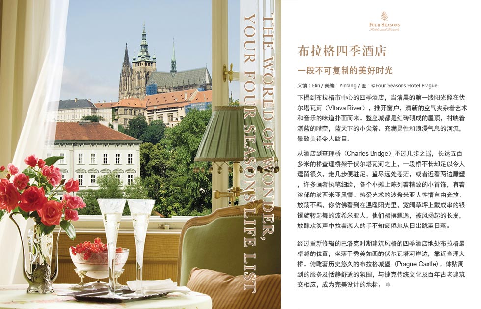 The World of Wonder, Your Four Seasons Life List.布拉格四季酒店.一段不可复制的美好时光.下榻到布拉格市中心的四季酒店，当清晨的第一缕阳光照在伏尔塔瓦河
（Vltava River），推开窗户，清新的空气夹杂着艺术和音乐的味道扑面而来。整座城都是红砖砌成的屋顶，衬映着湛蓝的晴空，蓝天下的小尖塔、充满灵性和浪漫气息的河流，景致美得令人眩目。
从酒店到查理桥（Charles Bridge）不过几步之遥，长达五百多米的桥查理桥架于伏尔塔瓦河之上，一段桥不长却足以令人逗留很久，走几步便驻足，望尽远处苍茫，或者近看两边雕塑，许多画者执笔细绘，各个小摊上陈列着精致的小首饰，有着浓郁的波西米亚风情。热爱艺术的波希米亚人性情自由奔放、放荡不羁，你仿佛看到在温暖阳光里，宽阔草坪上戴成串的银镯旋转起舞的波希米亚人，他们裙摆飘逸，被风扬起的长发，放肆欢笑声中拉着恋人的手不知疲倦地从日出跳至日落。
经过重新修辑的巴洛克时期建筑风格的四季酒店地处布拉格最卓越的位置，坐落于秀美如画的伏尔瓦塔河岸边，靠近查理大桥。俯瞰著历史悠久的布拉格城堡 (Prague Castle)。体贴周到的服务及恬静舒适的氛围，与捷克传统文化及百年古老建筑交相应，成为完美设计的地标。
