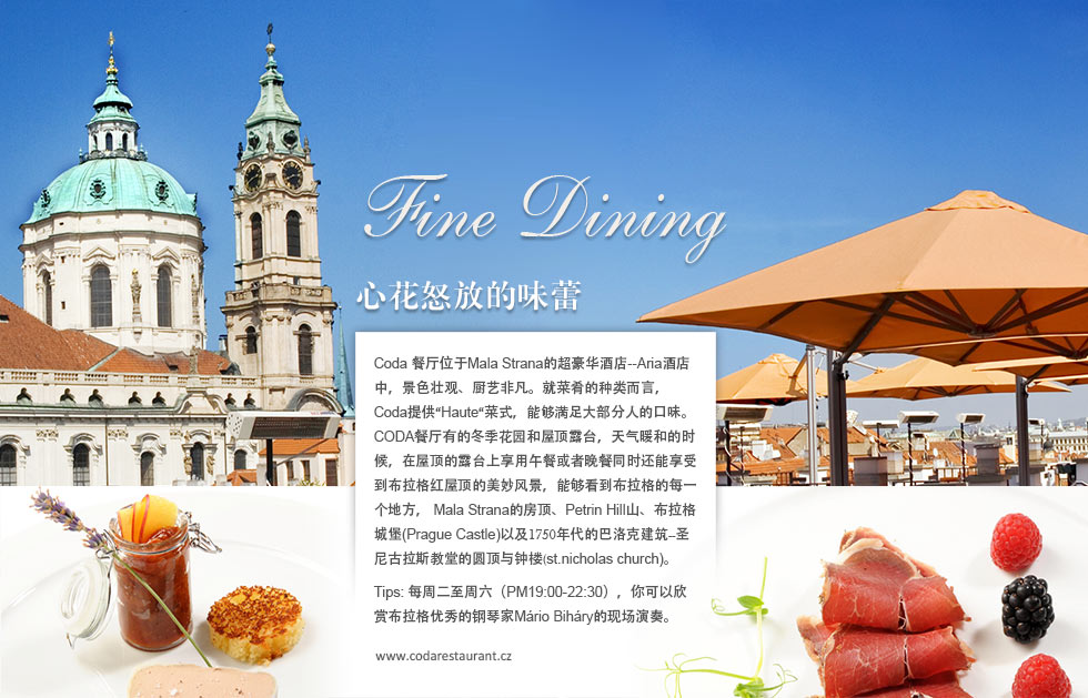 Prague Fine Dining心花怒放的味蕾.Coda 餐厅位于Mala Strana的超豪华酒店--Aria酒店中，景色壮观、厨艺非凡。就菜肴的种类而言，Coda提供“Haute“菜式，能够满足大部分人的口味。CODA餐厅有的冬季花园和屋顶露台，天气暖和的时候，在屋顶的露台上享用午餐或者晚餐同时还能享受到布拉格红屋顶的美妙风景，能够看到布拉格的每一个地方， Mala Strana的房顶、Petrin Hill山、布拉格城堡(Prague Castle)以及1750年代的巴洛克建筑--圣尼古拉斯教堂的圆顶与钟楼(st.nicholas church)。
Tips: 每周二至周六（PM19:00-22:30），你可以欣赏布拉格优秀的钢琴家Mário Biháry的现场演奏。
