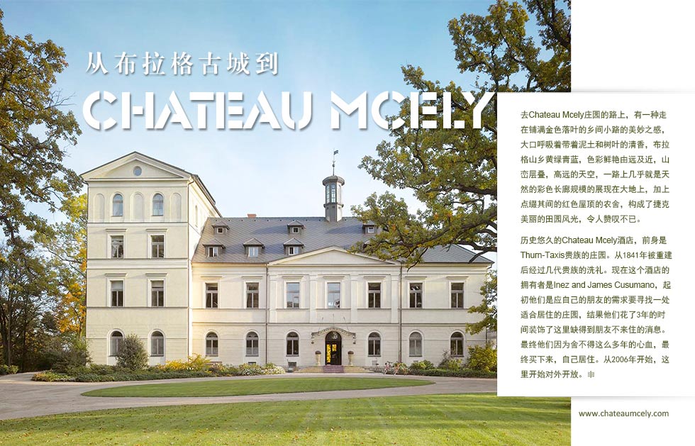 从布拉格古城到.Chateau Mcely.去Chateau Mcely庄园的路上，有一种走在铺满金色落叶的乡间小路的美妙之感，大口呼吸着带着泥土和树叶的清香，布拉格山乡黄绿青蓝，色彩鲜艳由远及近，山峦层叠，高远的天空，一路上几乎就是天然的彩色长廊规模的展现在大地上，加上点缀其间的红色屋顶的农舍，构成了捷克美丽的田园风光，令人赞叹不已。
历史悠久的Chateau Mcely酒店，前身是Thurn-Taxis贵族的庄园。从1841年被重建后经过几代贵族的洗礼。现在这个酒店的拥有者是Inez and James Cusumano，起初他们是应自己的朋友的需求要寻找一处适合居住的庄园，结果他们花了3年的时间装饰了这里缺得到朋友不来住的消息。最终他们因为舍不得这么多年的心血，最终买下来，自己居住。从2006年开始，这里开始对外开放。
