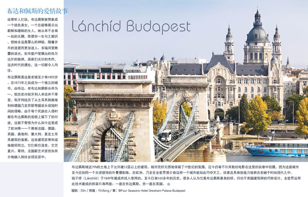 布达和佩斯的爱情故事Lánchíd Budapest经常听人们说，布达佩斯被想象成一个绝色美女，一个总能够展示出新鲜和趣味的女人，她从来不会有一丝的无聊，即便你一生与之相识，但她永远是那么的神秘，随着岁月的流逝而更加迷人。多瑙河里晚霞的波光，街市窗户里飘出的恰尔达什的旋律，画家们无价的杰作，远古时代的遗址，这一切都令人向往。
布达佩斯是这座老城至少有1800岁。在1873年之后成为一个独立的城市，由布达、老布达和佩斯合并为一。但历史对匈牙利人来说并不厚爱，匈牙利经历了从土耳其到奥地利和德国乃至苏联等国或长或短时间的侵略。由于每个民族在入侵时都在布达佩斯的容颜上留下了的印迹，这就不奇怪为什么如今这里成了欧洲唯一一个拥有法国、德国、英国、奥地利、意大利、甚至土耳其建筑的首都。这些建筑非常和谐地相邻而立，它们将巴洛克、文艺复兴、哥特，法国新艺术派恰如其分地融入到社会现实派中。
布达佩斯城近70%的土地上不允许建12层以上的建筑。城市完好无损地保留了19世纪的氛围，迄今仍有不计其数的电影在这里的街巷中拍摄，因为这座城市至今还如同一个无须修饰的外景摄制地。在欧洲、乃至在全世界很少有这样一个城市能如此巧夺天工、优雅且具有创造力地将古老融于时尚现代之中。
链子桥（Lánchíd）于1849年建成并投入使用的，至今已有160多年的历史，很多人认为它是布达佩斯最美的桥。归功于英国建筑师的巧妙设计，全世界运用此技术建成的桥梁只有两座：一座在布达佩斯，另一座在英国。
